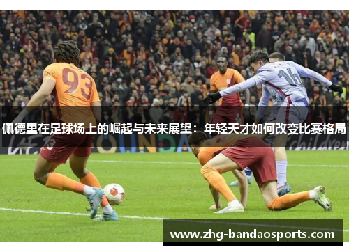 佩德里在足球场上的崛起与未来展望：年轻天才如何改变比赛格局