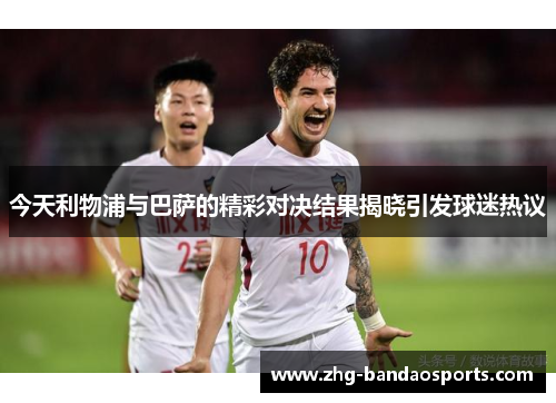 今天利物浦与巴萨的精彩对决结果揭晓引发球迷热议