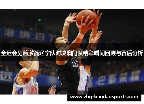 全运会男篮激战辽宁队对决澳门队精彩瞬间回顾与赛后分析